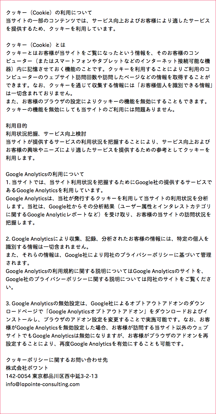  クッキー（Cookie）の利用について 当サイトの一部のコンテンツでは、サービス向上およびお客様により適したサービス を提供するため、クッキーを利用しています。 クッキー（Cookie）とは クッキーとはお客様が当サイトをご覧になったという情報を、そのお客様のコン ピューター（またはスマートフォンやタブレットなどのインターネット接続可能な機 器）内に記憶させておく機能のことです。クッキーを利用することによりご利用のコ ンピューターのウェブサイト訪問回数や訪問したページなどの情報を取得することが できます。なお、クッキーを通じて収集する情報には「お客様個人を識別できる情報」 は一切含まれておりません。 また、お客様のブラウザの設定によりクッキーの機能を無効にすることもできます。 クッキーの機能を無効にしても当サイトのご利用には問題ありません。 利用目的 利用状況把握、サービス向上検討 当サイトが提供するサービスの利用状況を把握することにより、サービス向上および お客様の興味やニーズにより適したサービスを提供するための参考としてクッキーを 利用します。 Google Analyticsの利用について 1. 当サイトでは、当サイト利用状況を把握するためにGoogle社の提供するサービスで あるGoogle Analyticsを利用しています。 Google Analyticsは、当社が発行するクッキーを利用して当サイトの利用状況を分析 します。当社は、Google社からその分析結果（ユーザー属性とインタレストカテゴリ に関するGoogle Analyticレポートなど）を受け取り、お客様の当サイトの訪問状況を 把握します。 2. Google Analyticsにより収集、記録、分析されたお客様の情報には、特定の個人を 識別する情報は一切含まれません。 また、それらの情報は、Google社により同社のプライバシーポリシーに基づいて管理 されます。 Google Analyticsの利用規約に関する説明についてはGoogle Analyticsのサイトを、 Google社のプライバシーポリシーに関する説明については同社のサイトをご覧くださ い。 3. Google Analyticsの無効設定は、Google社によるオプトアウトアドオンのダウン ロードページで「Google Analyticsオプトアウトアドオン」をダウンロードおよびイ ンストールし、ブラウザのアドオン設定を変更することで実施可能です。なお、お客 様がGoogle Analyticsを無効設定した場合、お客様が訪問する当サイト以外のウェブ サイトでもGoogle Analyticsは無効になりますが、お客様がブラウザのアドオンを再 設定することにより、再度Google Analyticsを有効にすることも可能です。 クッキーポリシーに関するお問い合わせ先 株式会社ポワント 142-0054 東京都品川区西中延3-2-13 info@lapointe-consulting.com 