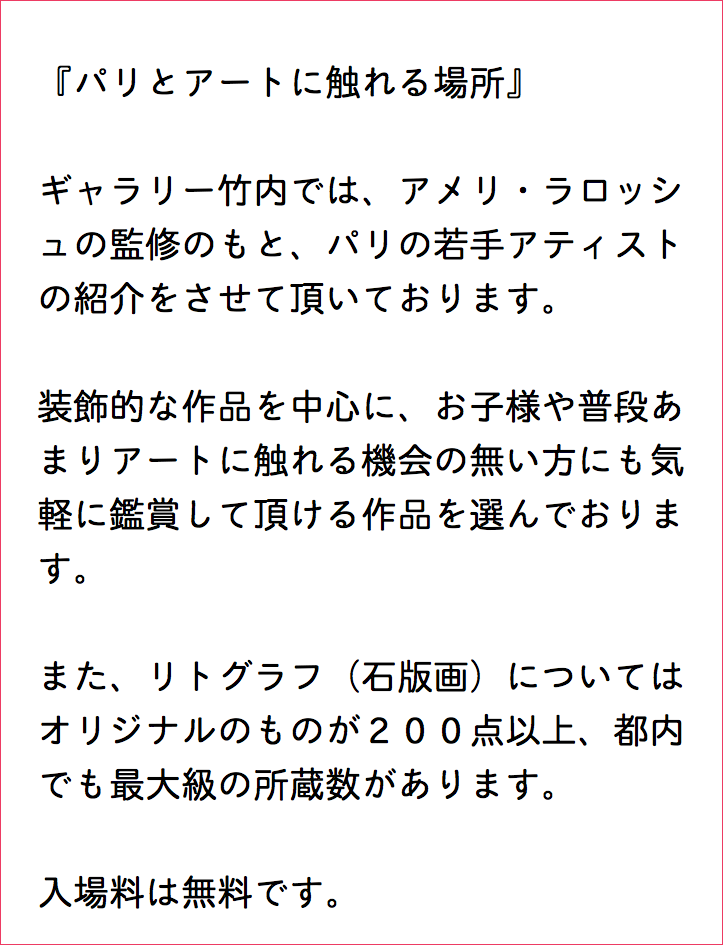  『パリとアートに触れる場所』 ギャラリー竹内では、アメリ・ラロッシ ュの監修のもと、パリの若手アティスト の紹介をさせて頂いております。 装飾的な作品を中心に、お子様や普段あ まりアートに触れる機会の無い方にも気 軽に鑑賞して頂ける作品を選んでおりま す。 また、リトグラフ（石版画）については オリジナルのものが２００点以上、都内 でも最大級の所蔵数があります。 入場料は無料です。 