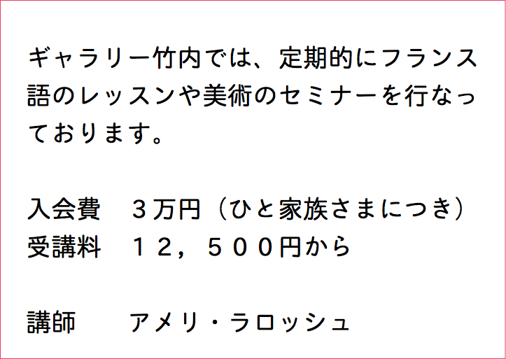  ギャラリー竹内では、定期的にフランス 語のレッスンや美術のセミナーを行なっ ております。 入会費　３万円（ひと家族さまにつき） 受講料　１２，５００円から 講師 アメリ・ラロッシュ 