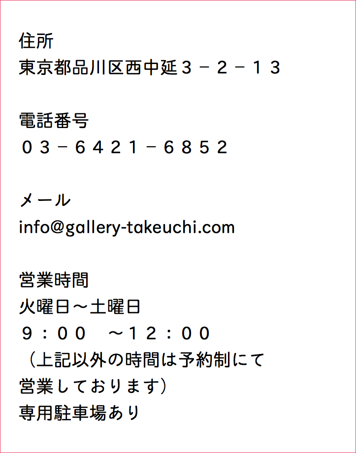  住所 東京都品川区西中延３−２−１３ 電話番号 ０３−６４２１−６８５２ メール info@gallery-takeuchi.com 営業時間 火曜日〜土曜日 ９：００　〜１２：００ （上記以外の時間は予約制にて 営業しております） 専用駐車場あり 